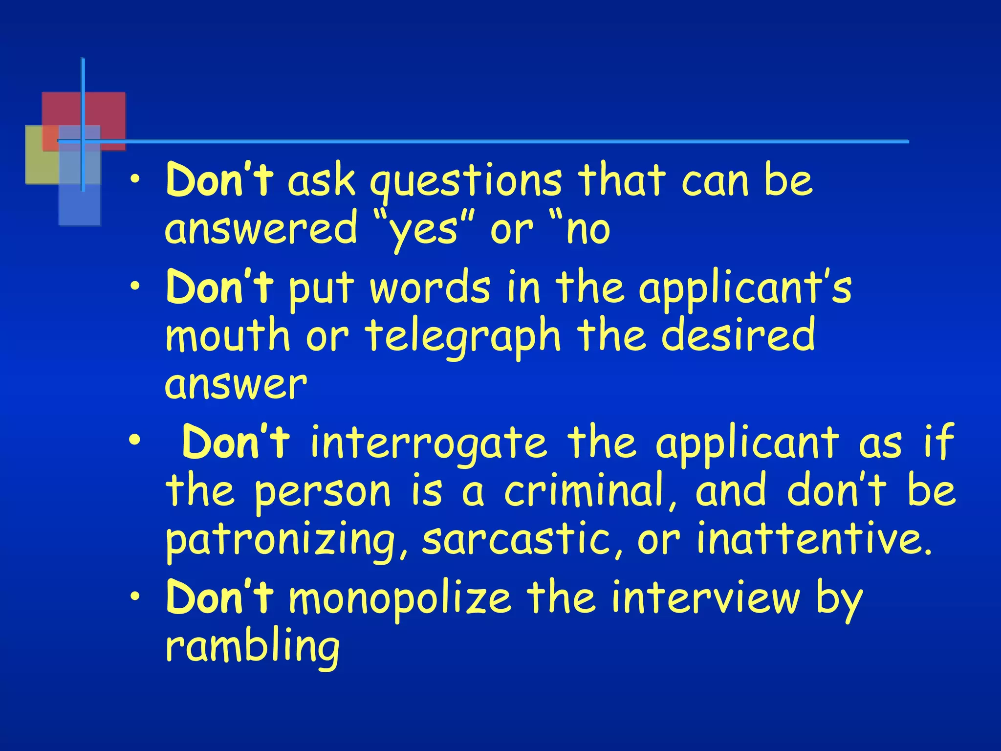 • Don’t ask questions that can be
answered “yes” or “no
• Don’t put words in the applicant’s
mouth or telegraph the desired
answer
• Don’t interrogate the applicant as if
the person is a criminal, and don’t be
patronizing, sarcastic, or inattentive.
• Don’t monopolize the interview by
rambling

 