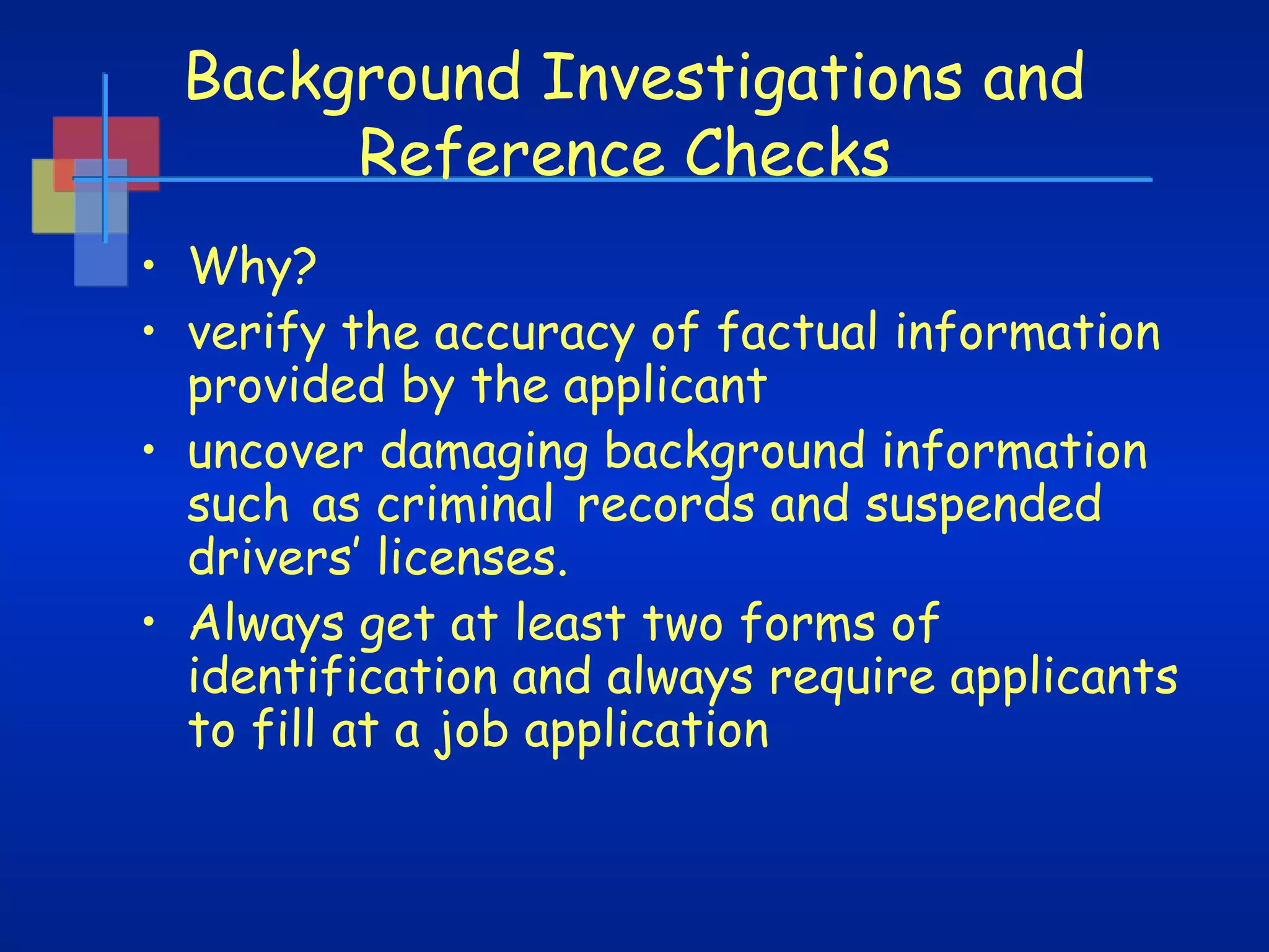 Background Investigations and
Reference Checks
• Why?
• verify the accuracy of factual information
provided by the applicant
• uncover damaging background information
such as criminal records and suspended
drivers’ licenses.
• Always get at least two forms of
identification and always require applicants
to fill at a job application

 