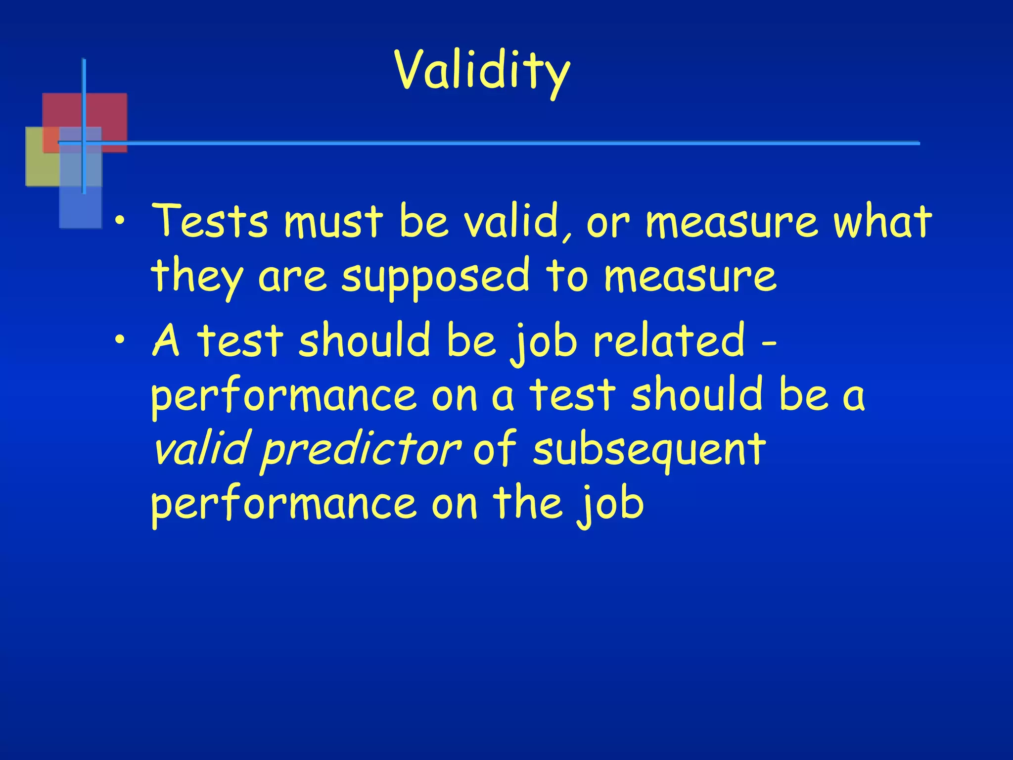 Validity
• Tests must be valid, or measure what
they are supposed to measure
• A test should be job related performance on a test should be a
valid predictor of subsequent
performance on the job

 