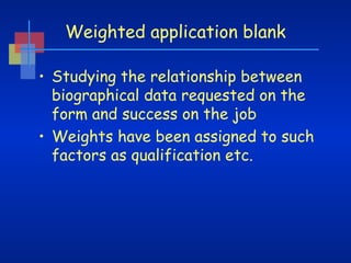 Weighted application blank
• Studying the relationship between
biographical data requested on the
form and success on the job
• Weights have been assigned to such
factors as qualification etc.

 