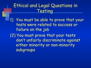 Ethical and Legal Questions in
Testing
1) You must be able to prove that your
tests were related to success or
failure on the job
(2) You must prove that your tests
don’t unfairly discriminate against
either minority or non-minority
subgroups

 