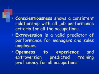 • Conscientiousness shows a consistent
relationship with all job performance
criteria for all the occupations.
• Extroversion is a valid predictor of
performance for managers and sales
employees
to
experience
and
• Openness
extroversion
predicted
training
proficiency for all occupations

 