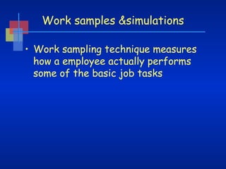 Work samples &simulations
• Work sampling technique measures
how a employee actually performs
some of the basic job tasks

 