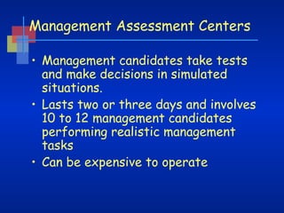 Management Assessment Centers
• Management candidates take tests
and make decisions in simulated
situations.
• Lasts two or three days and involves
10 to 12 management candidates
performing realistic management
tasks
• Can be expensive to operate

 