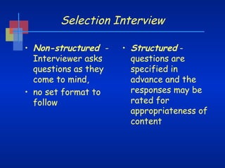 Selection Interview
• Non-structured Interviewer asks
questions as they
come to mind,
• no set format to
follow

• Structured questions are
specified in
advance and the
responses may be
rated for
appropriateness of
content

 