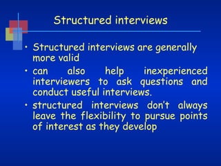 Structured interviews
• Structured interviews are generally
more valid
also
help
inexperienced
• can
interviewers to ask questions and
conduct useful interviews.
• structured interviews don’t always
leave the flexibility to pursue points
of interest as they develop

 