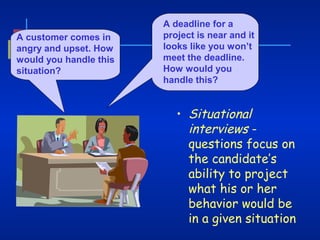 A customer comes in
angry and upset. How
would you handle this
situation?

A deadline for a
project is near and it
looks like you won’t
meet the deadline.
How would you
handle this?

• Situational
interviews questions focus on
the candidate’s
ability to project
what his or her
behavior would be
in a given situation

 