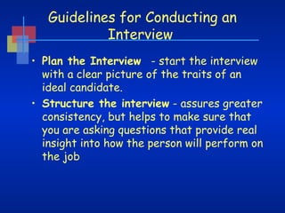 Guidelines for Conducting an
Interview
• Plan the Interview   - start the interview
with a clear picture of the traits of an
ideal candidate.
• Structure the interview - assures greater
consistency, but helps to make sure that
you are asking questions that provide real
insight into how the person will perform on
the job

 