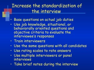 Increase the standardization of
the interview
• Base questions on actual job duties
• Use job knowledge, situational, or
behaviorally oriented questions and
objective criteria to evaluate the
interviewee’s responses
• Train interviewers
• Use the same questions with all candidates
• Use rating scales to rate answers
• Use multiple interviewers or panel
interviews
• Take brief notes during the interview

 