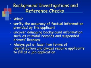 Background Investigations and
Reference Checks
• Why?
• verify the accuracy of factual information
provided by the applicant
• uncover damaging background information
such as criminal records and suspended
drivers’ licenses.
• Always get at least two forms of
identification and always require applicants
to fill at a job application

 