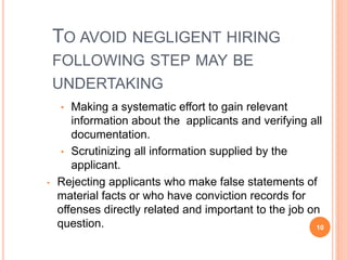 TO AVOID NEGLIGENT HIRING 
FOLLOWING STEP MAY BE 
UNDERTAKING 
• Making a systematic effort to gain relevant 
information about the applicants and verifying all 
documentation. 
• Scrutinizing all information supplied by the 
applicant. 
• Rejecting applicants who make false statements of 
material facts or who have conviction records for 
offenses directly related and important to the job on 
question. 10 
 