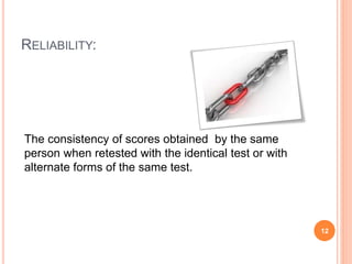 RELIABILITY: 
The consistency of scores obtained by the same 
person when retested with the identical test or with 
alternate forms of the same test. 
12 
 