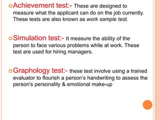 Achievement test:- These are designed to
measure what the applicant can do on the job currently.
These tests are also known as work sample test.
Simulation test:- It measure the ability of the
person to face various problems while at work. These
test are used for hiring managers.
Graphology test:- these test involve using a trained
evaluator to flourish a person’s handwriting to assess the
person's personality & emotional make-up
 