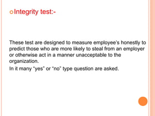 Integrity test:-
These test are designed to measure employee’s honestly to
predict those who are more likely to steal from an employer
or otherwise act in a manner unacceptable to the
organization.
In it many “yes” or “no” type question are asked.
 