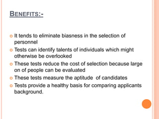 BENEFITS:-
 It tends to eliminate biasness in the selection of
personnel
 Tests can identify talents of individuals which might
otherwise be overlooked
 These tests reduce the cost of selection because large
on of people can be evaluated
 These tests measure the aptitude of candidates
 Tests provide a healthy basis for comparing applicants
background.
 