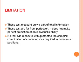 LIMITATION
 These test measure only a part of total information
 These test are far from perfection, it does not make
perfect prediction of an individual’s ability.
 No test can measure with guarantee the complex
combination of characteristics required in numerous
positions.
 