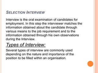 SELECTION INTERVIEW
Interview is the oral examination of candidates for
employment. In this step the interviewer matches the
information obtained about the candidate through
various means to the job requirement and to the
information obtained through his own observations
during the Interview.
Types of Interview:
Several types of interview are commonly used
depending on the nature and importance of the
position to be filled within an organisation.
 