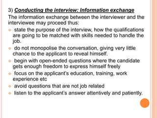 3) Conducting the interview: Information exchange
The information exchange between the interviewer and the
interviewee may proceed thus:
 state the purpose of the interview, how the qualifications
are going to be matched with skills needed to handle the
job.
 do not monopolise the conversation, giving very little
chance to the applicant to reveal himself.
 begin with open-ended questions where the candidate
gets enough freedom to express himself freely
 focus on the applicant’s education, training, work
experience etc
 avoid questions that are not job related
 listen to the applicant’s answer attentively and patiently.
 