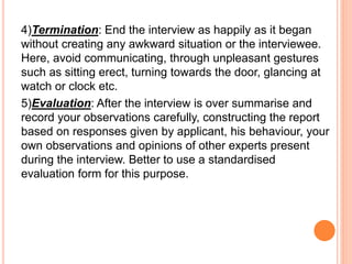4)Termination: End the interview as happily as it began
without creating any awkward situation or the interviewee.
Here, avoid communicating, through unpleasant gestures
such as sitting erect, turning towards the door, glancing at
watch or clock etc.
5)Evaluation: After the interview is over summarise and
record your observations carefully, constructing the report
based on responses given by applicant, his behaviour, your
own observations and opinions of other experts present
during the interview. Better to use a standardised
evaluation form for this purpose.
 