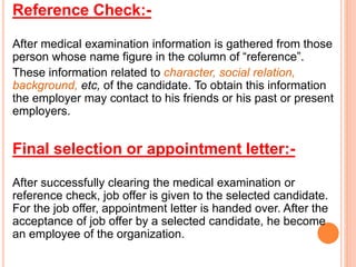 Reference Check:-
After medical examination information is gathered from those
person whose name figure in the column of “reference”.
These information related to character, social relation,
background, etc, of the candidate. To obtain this information
the employer may contact to his friends or his past or present
employers.
Final selection or appointment letter:-
After successfully clearing the medical examination or
reference check, job offer is given to the selected candidate.
For the job offer, appointment letter is handed over. After the
acceptance of job offer by a selected candidate, he become
an employee of the organization.
 