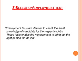 3)SELECTION/EMPLOYMENT TEST
“Employment tests are devices to check the areal
knowledge of candidate for the respective jobs.
These tests enable the management to bring out the
right person for the job”
 