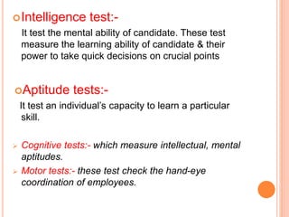 Intelligence test:-
It test the mental ability of candidate. These test
measure the learning ability of candidate & their
power to take quick decisions on crucial points
Aptitude tests:-
It test an individual’s capacity to learn a particular
skill.
 Cognitive tests:- which measure intellectual, mental
aptitudes.
 Motor tests:- these test check the hand-eye
coordination of employees.
 