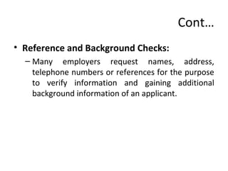 Cont…
• Reference and Background Checks:
– Many employers request names, address,
telephone numbers or references for the purpose
to verify information and gaining additional
background information of an applicant.
 
