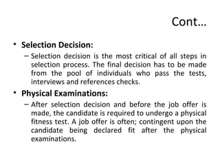 Cont…
• Selection Decision:
– Selection decision is the most critical of all steps in
selection process. The final decision has to be made
from the pool of individuals who pass the tests,
interviews and references checks.
• Physical Examinations:
– After selection decision and before the job offer is
made, the candidate is required to undergo a physical
fitness test. A job offer is often; contingent upon the
candidate being declared fit after the physical
examinations.
 