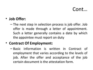 Cont…
• Job Offer:
– The next step in selection process is job offer. Job
offer is made through a letter of appointment.
Such a letter generally contains a date by which
the appointee must report on duty
• Contract Of Employment:
– Basic information is written in Contract of
employment that varies according to the levels of
job. After the offer and acceptance of the job
certain document is the attestation form.
 