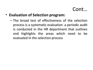 Cont…
• Evaluation of Selection program:
– The broad test of effectiveness of the selection
process is a systematic evaluation .a periodic audit
is conducted in the HR department that outlines
and highlights the areas which need to be
evaluated in the selection process
 