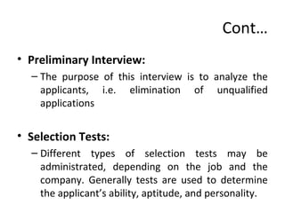 Cont…
• Preliminary Interview:
– The purpose of this interview is to analyze the
applicants, i.e. elimination of unqualified
applications
• Selection Tests:
– Different types of selection tests may be
administrated, depending on the job and the
company. Generally tests are used to determine
the applicant’s ability, aptitude, and personality.
 