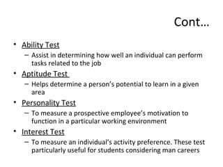 Cont…
• Ability Test
– Assist in determining how well an individual can perform
tasks related to the job
• Aptitude Test
– Helps determine a person’s potential to learn in a given
area
• Personality Test
– To measure a prospective employee’s motivation to
function in a particular working environment
• Interest Test
– To measure an individual’s activity preference. These test
particularly useful for students considering man careers
 