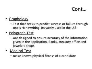Cont…
• Graphology
– Test that seeks to predict success or failure through
one’s Handwriting. Its vastly used in the U.S
• Polygraph Test
– Are designed to ensure accuracy of the information
given in the application. Banks, treasury office and
jewelers shops
• Medical Test
– make known physical fitness of a candidate
 