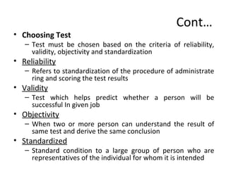 Cont…
• Choosing Test
– Test must be chosen based on the criteria of reliability,
validity, objectivity and standardization
• Reliability
– Refers to standardization of the procedure of administrate
ring and scoring the test results
• Validity
– Test which helps predict whether a person will be
successful In given job
• Objectivity
– When two or more person can understand the result of
same test and derive the same conclusion
• Standardized
– Standard condition to a large group of person who are
representatives of the individual for whom it is intended
 
