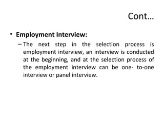 Cont…
• Employment Interview:
– The next step in the selection process is
employment interview, an interview is conducted
at the beginning, and at the selection process of
the employment interview can be one- to-one
interview or panel interview.
 