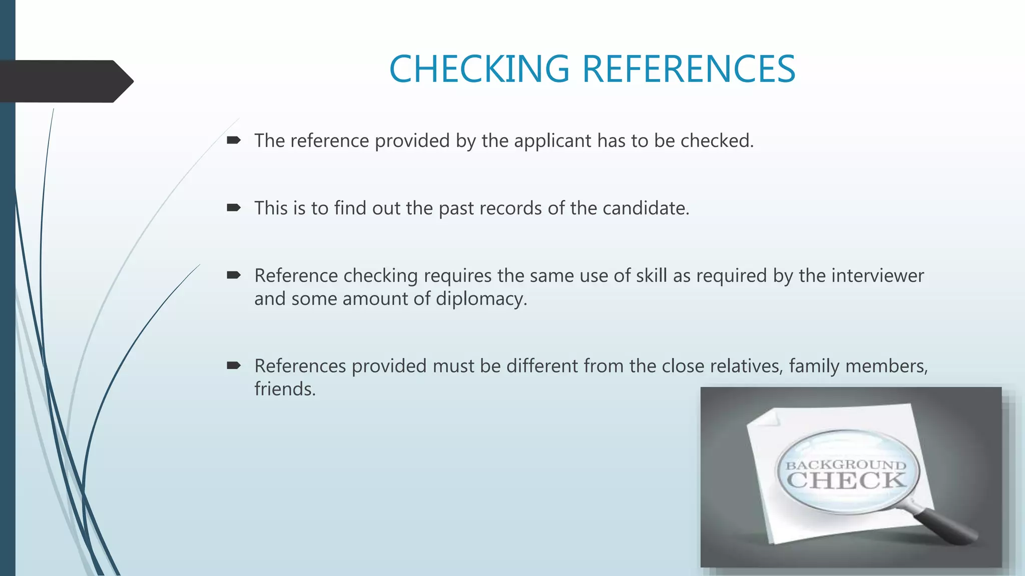 CHECKING REFERENCES
 The reference provided by the applicant has to be checked.
 This is to find out the past records of the candidate.
 Reference checking requires the same use of skill as required by the interviewer
and some amount of diplomacy.
 References provided must be different from the close relatives, family members,
friends.
 