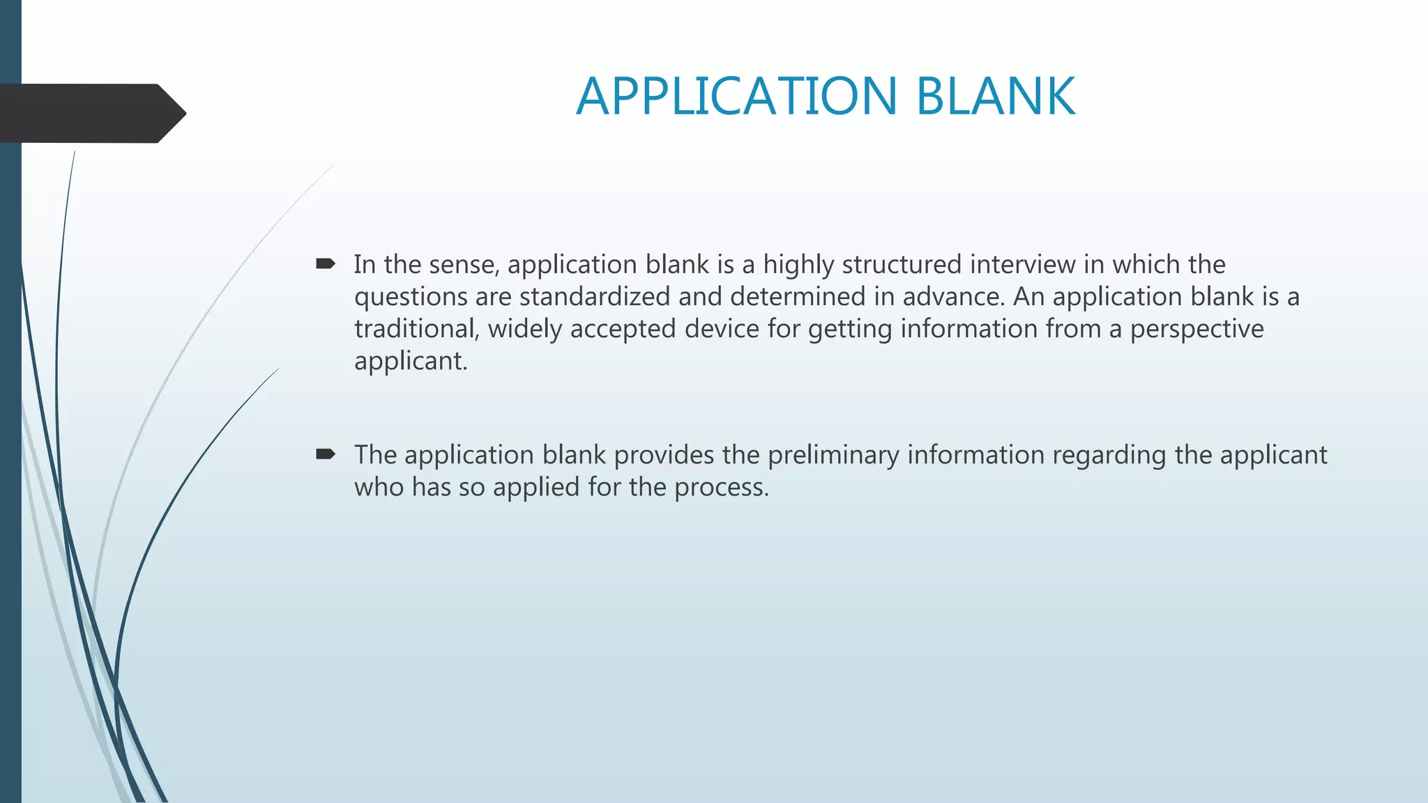 APPLICATION BLANK
 In the sense, application blank is a highly structured interview in which the
questions are standardized and determined in advance. An application blank is a
traditional, widely accepted device for getting information from a perspective
applicant.
 The application blank provides the preliminary information regarding the applicant
who has so applied for the process.
 