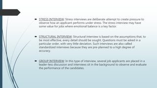  STRESS INTERVIEW: Stress interviews are deliberate attempt to create pressure to
observe how an applicant performs under stress. The stress interview may have
some value for jobs where emotional balance is a key factor.
 STRUCTURAL INTERVIEW: Structural interview is based on the assumptions that, to
be most effective, every detail should be sought. Questions must be asked in a
particular order, with very little deviation. Such interviews are also called
standardized interviews because they are pre-planned to a high degree of
accuracy.
 GROUP INTERVIEW: In this type of interview, several job applicants are placed in a
leader-less discussion and interviews sit in the background to observe and evaluate
the performance of the candidates.
 