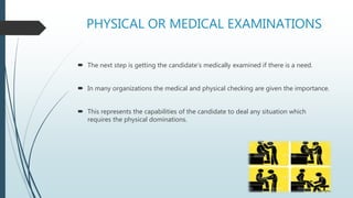 PHYSICAL OR MEDICAL EXAMINATIONS
 The next step is getting the candidate’s medically examined if there is a need.
 In many organizations the medical and physical checking are given the importance.
 This represents the capabilities of the candidate to deal any situation which
requires the physical dominations.
 