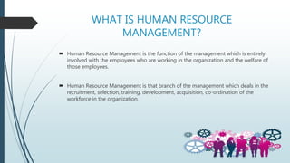 WHAT IS HUMAN RESOURCE
MANAGEMENT?
 Human Resource Management is the function of the management which is entirely
involved with the employees who are working in the organization and the welfare of
those employees.
 Human Resource Management is that branch of the management which deals in the
recruitment, selection, training, development, acquisition, co-ordination of the
workforce in the organization.
 