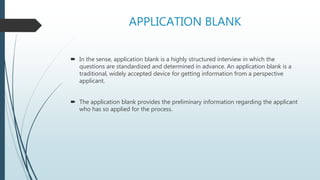APPLICATION BLANK
 In the sense, application blank is a highly structured interview in which the
questions are standardized and determined in advance. An application blank is a
traditional, widely accepted device for getting information from a perspective
applicant.
 The application blank provides the preliminary information regarding the applicant
who has so applied for the process.
 