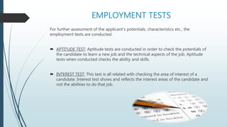 EMPLOYMENT TESTS
For further assessment of the applicant’s potentials, characteristics etc., the
employment tests are conducted.
 APTITUDE TEST: Aptitude tests are conducted in order to check the potentials of
the candidate to learn a new job and the technical aspects of the job. Aptitude
tests when conducted checks the ability and skills.
 INTEREST TEST: This test is all related with checking the area of interest of a
candidate. Interest test shows and reflects the interest areas of the candidate and
not the abilities to do that job.
 