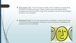  INTELLIGENCE TEST: This test reveals the ability of the candidate to logically think
and reason on a particular aspect. Rather it checks the mental abilities of the
candidate and draws the perfect image of the candidate. It shows the IQ (Intelligent
Quotient) of the candidate.
 PERSONALITY TEST: It is the test through which a candidate is made to go through
in order to check the aggregate of the ways in which he behaves. It highlights the
characteristics of the candidate.
 