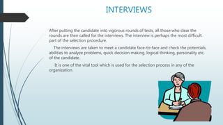 INTERVIEWS
After putting the candidate into vigorous rounds of tests, all those who clear the
rounds are then called for the interviews. The interview is perhaps the most difficult
part of the selection procedure.
The interviews are taken to meet a candidate face-to-face and check the potentials,
abilities to analyze problems, quick decision making, logical thinking, personality etc.
of the candidate.
It is one of the vital tool which is used for the selection process in any of the
organization.
 