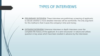 TYPES OF INTERVIEWS
 PRELIMINARY INTERVIEW: These interviews are preliminary screening of applicants
to decide whether a more detailed interview will be worthwhile. The only argument
for this method is that it saves the company’s time and money.
 EXTENSIVE INTERVIEW: Extensive interviews or depth interviews cover the
complete life history of the applicant. It is semi-structured in nature and utilizes
question in key areas which have been studied in advance by the interviewer.
 