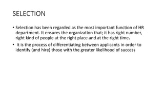 SELECTION
• Selection has been regarded as the most important function of HR
department. It ensures the organization that; it has right number,
right kind of people at the right place and at the right time.
• It is the process of differentiating between applicants in order to
identify (and hire) those with the greater likelihood of success
 