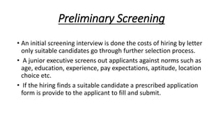 Preliminary Screening
• An initial screening interview is done the costs of hiring by letter
only suitable candidates go through further selection process.
• A junior executive screens out applicants against norms such as
age, education, experience, pay expectations, aptitude, location
choice etc.
• If the hiring finds a suitable candidate a prescribed application
form is provide to the applicant to fill and submit.
 