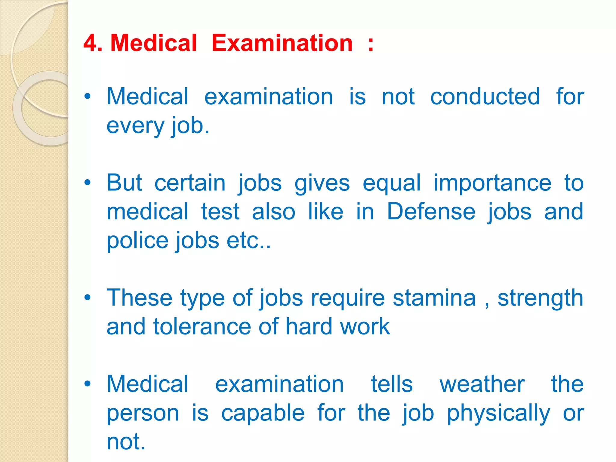 4. Medical Examination :
• Medical examination is not conducted for
every job.
• But certain jobs gives equal importance to
medical test also like in Defense jobs and
police jobs etc..
• These type of jobs require stamina , strength
and tolerance of hard work
• Medical examination tells weather the
person is capable for the job physically or
not.
 