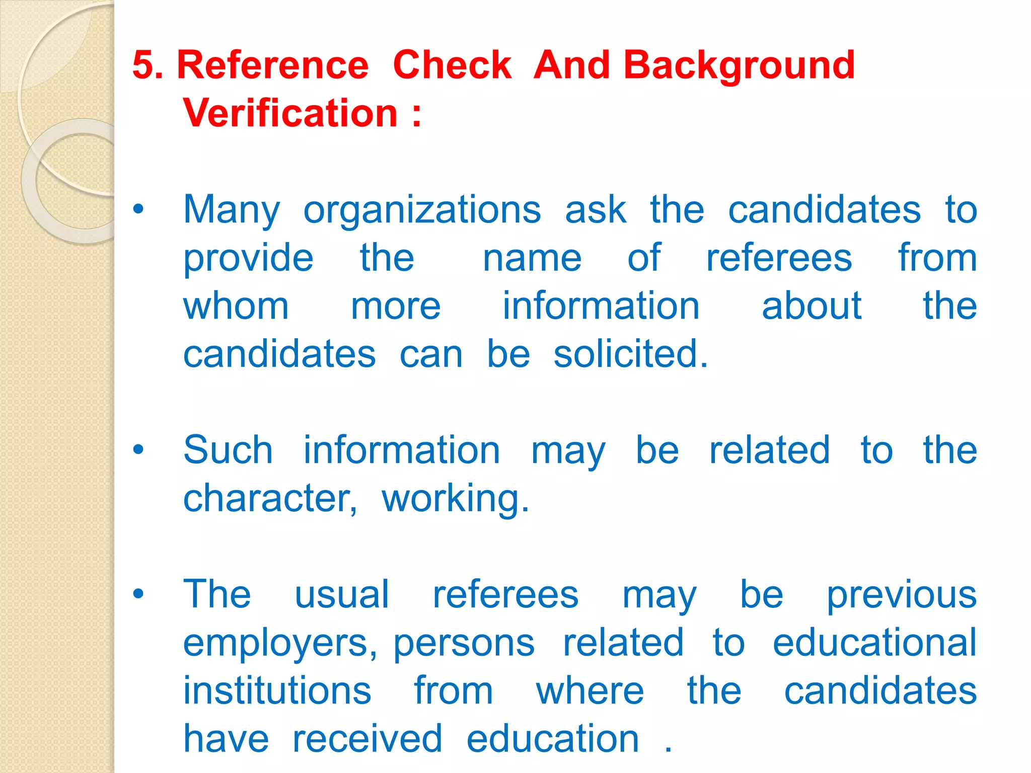 5. Reference Check And Background
Verification :
• Many organizations ask the candidates to
provide the name of referees from
whom more information about the
candidates can be solicited.
• Such information may be related to the
character, working.
• The usual referees may be previous
employers, persons related to educational
institutions from where the candidates
have received education .
 