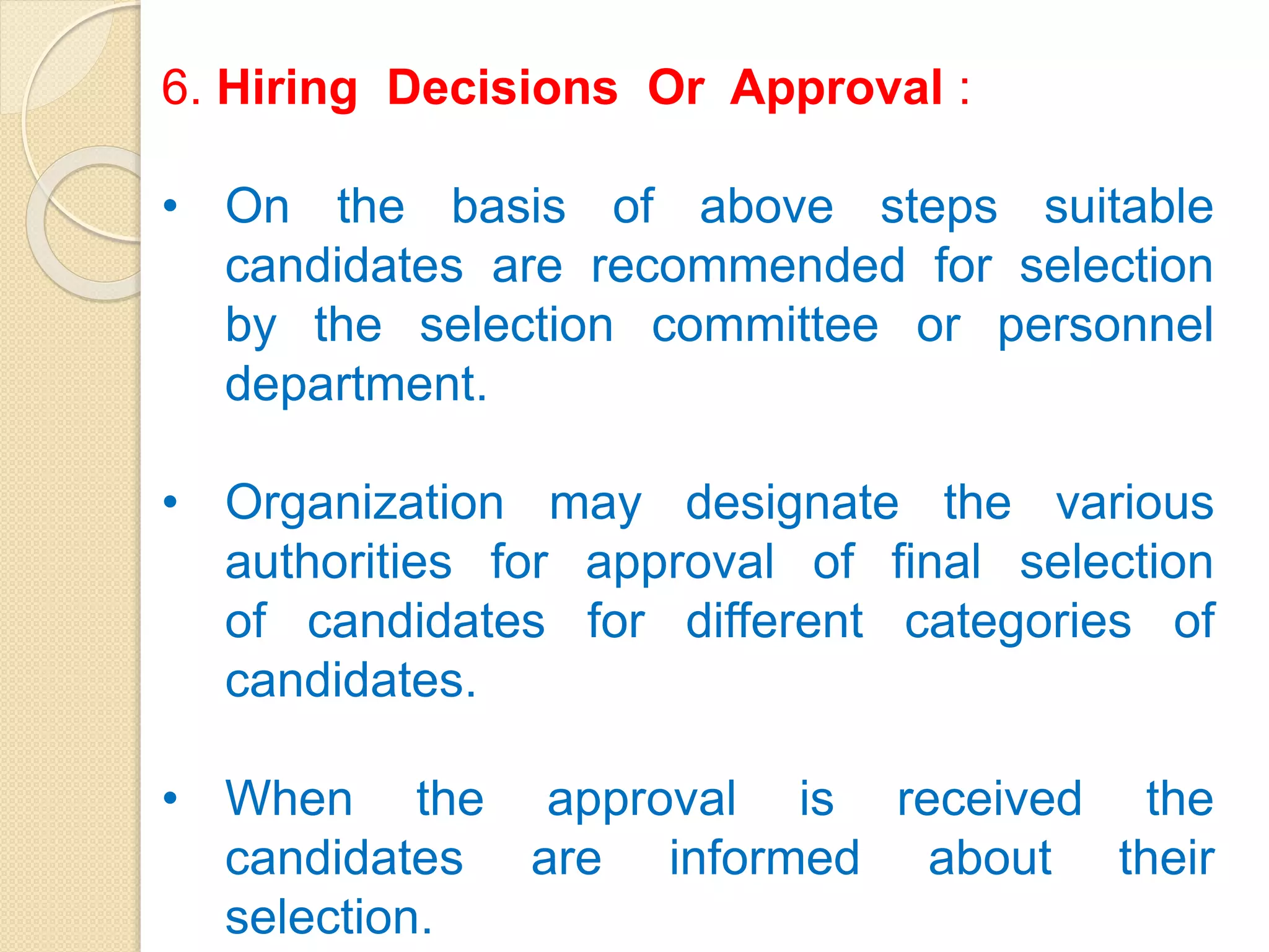 6. Hiring Decisions Or Approval :
• On the basis of above steps suitable
candidates are recommended for selection
by the selection committee or personnel
department.
• Organization may designate the various
authorities for approval of final selection
of candidates for different categories of
candidates.
• When the approval is received the
candidates are informed about their
selection.
 